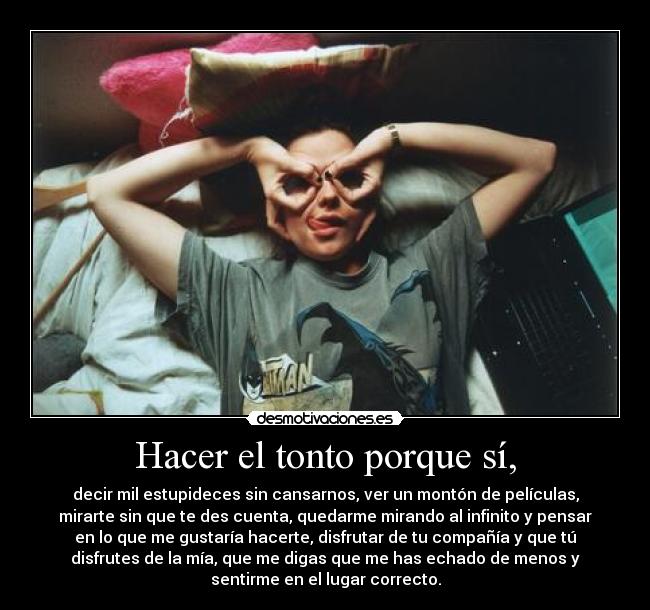 Hacer el tonto porque sí, - decir mil estupideces sin cansarnos, ver un montón de películas,
mirarte sin que te des cuenta, quedarme mirando al infinito y pensar
en lo que me gustaría hacerte, disfrutar de tu compañía y que tú
disfrutes de la mía, que me digas que me has echado de menos y
sentirme en el lugar correcto.