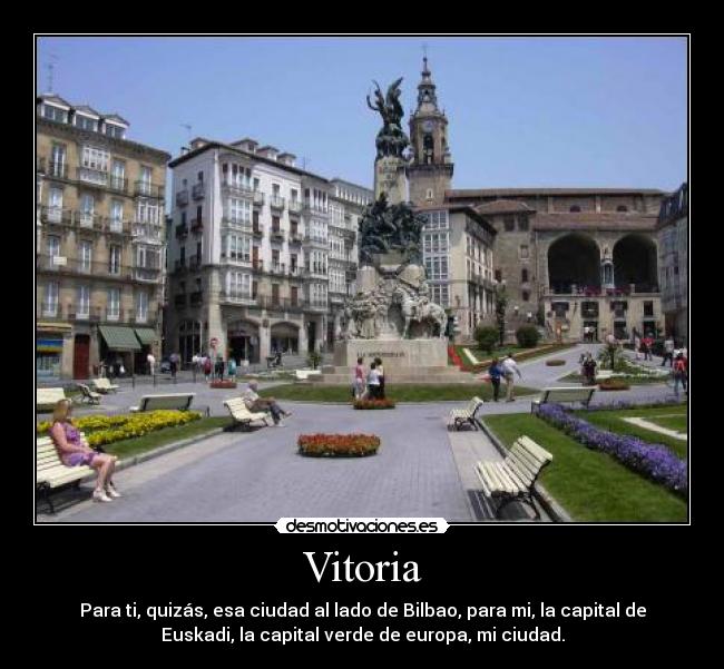 Vitoria - Para ti, quizás, esa ciudad al lado de Bilbao, para mi, la capital de
Euskadi, la capital verde de europa, mi ciudad.