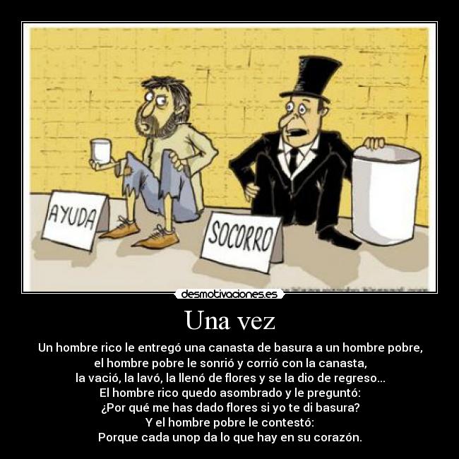 Una vez - Un hombre rico le entregó una canasta de basura a un hombre pobre,
el hombre pobre le sonrió y corrió con la canasta,
la vació, la lavó, la llenó de flores y se la dio de regreso...
El hombre rico quedo asombrado y le preguntó:
¿Por qué me has dado flores si yo te di basura?
Y el hombre pobre le contestó:
Porque cada unop da lo que hay en su corazón.