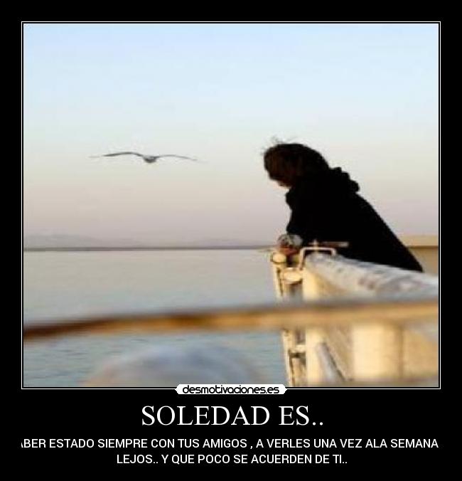 SOLEDAD ES.. - HABER ESTADO SIEMPRE CON TUS AMIGOS , A VERLES UNA VEZ ALA SEMANA DE
LEJOS.. Y QUE POCO SE ACUERDEN DE TI..