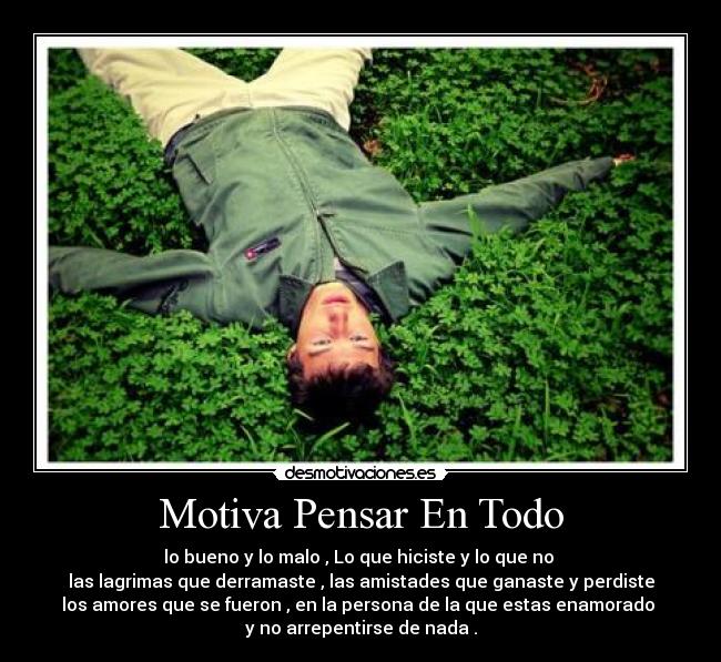 Motiva Pensar En Todo - lo bueno y lo malo , Lo que hiciste y lo que no 
las lagrimas que derramaste , las amistades que ganaste y perdiste
los amores que se fueron , en la persona de la que estas enamorado 
y no arrepentirse de nada .