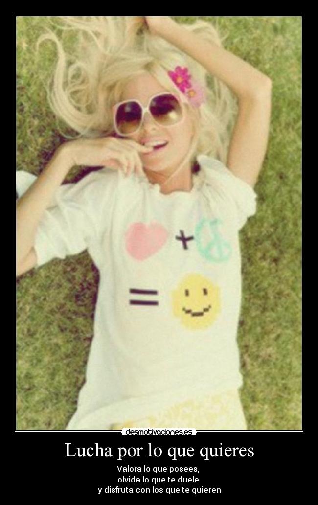 Lucha por lo que quieres - Valora lo que posees, 
olvida lo que te duele 
y disfruta con los que te quieren