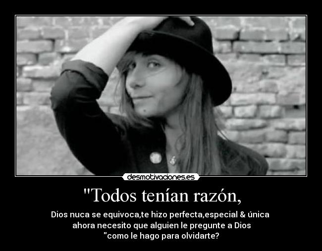 Todos tenían razón, - Dios nuca se equivoca,te hizo perfecta,especial & única
ahora necesito que alguien le pregunte a Dios
como le hago para olvidarte?