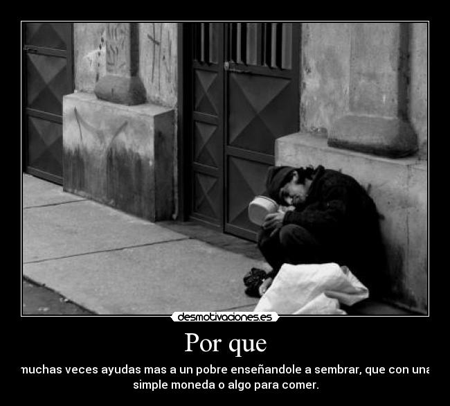 Por que - muchas veces ayudas mas a un pobre enseñandole a sembrar, que con una
simple moneda o algo para comer.