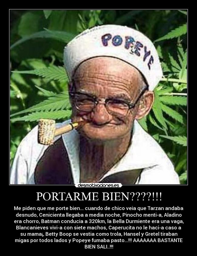 PORTARME BIEN????!!! - Me piden que me porte bien... cuando de chico veia que Tarzan andaba
desnudo, Cenicienta llegaba a media noche, Pinocho mentia, Aladino
era chorro, Batman conducia a 320km, la Bella Durmiente era una vaga,
Blancanieves vivia con siete machos, Caperucita no le hacia caso a
su mama¡, Betty Boop se vestia como trola, Hansel y Gretel tiraban
migas por todos lados y Popeye fumaba pasto...!!! AAAAAAA BASTANTE
BIEN SALI..!!!