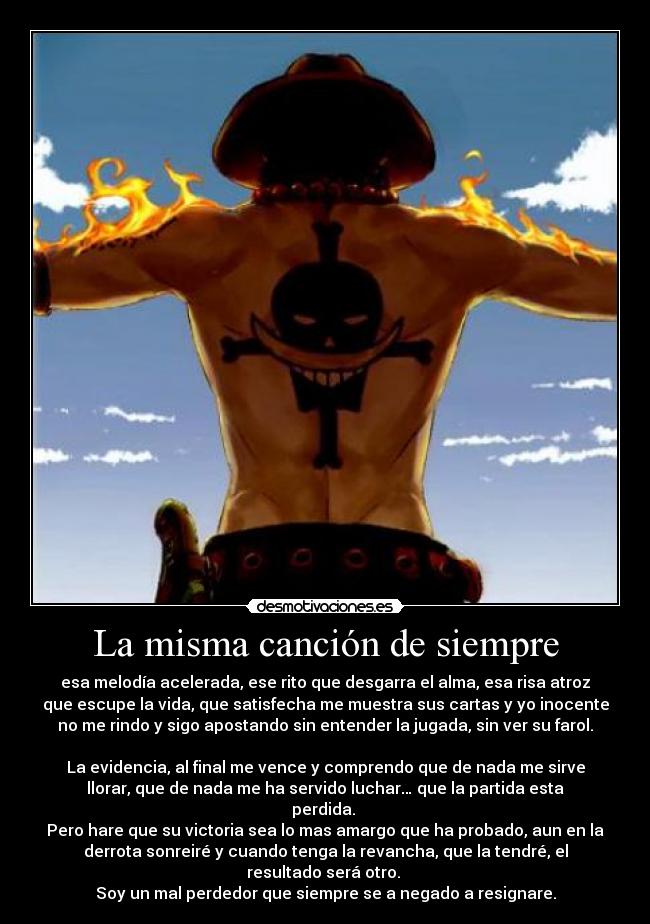 La misma canción de siempre - esa melodía acelerada, ese rito que desgarra el alma, esa risa atroz
que escupe la vida, que satisfecha me muestra sus cartas y yo inocente
no me rindo y sigo apostando sin entender la jugada, sin ver su farol.
La evidencia, al final me vence y comprendo que de nada me sirve
llorar, que de nada me ha servido luchar… que la partida esta
perdida.
Pero hare que su victoria sea lo mas amargo que ha probado, aun en la
derrota sonreiré y cuando tenga la revancha, que la tendré, el
resultado será otro.
Soy un mal perdedor que siempre se a negado a resignare.