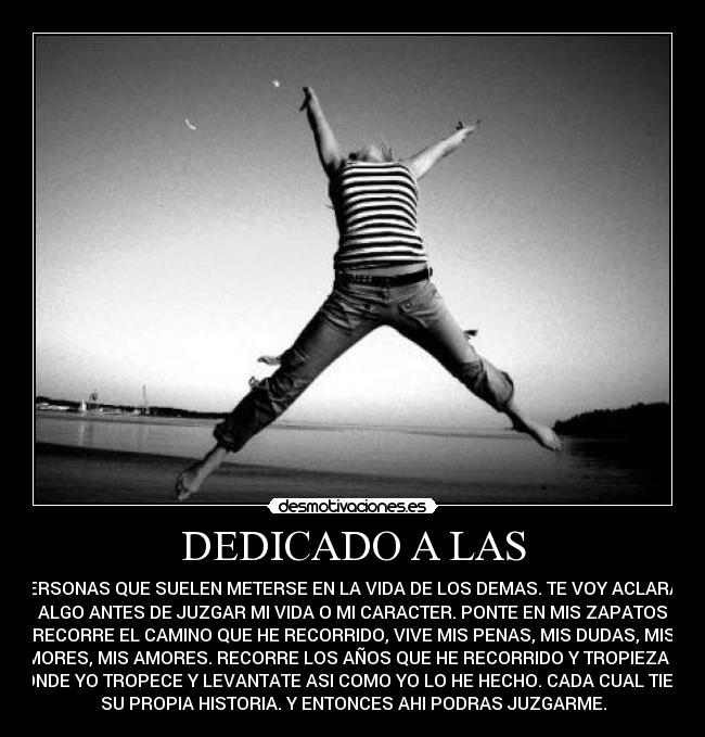 DEDICADO A LAS - PERSONAS QUE SUELEN METERSE EN LA VIDA DE LOS DEMAS. TE VOY ACLARAR
ALGO ANTES DE JUZGAR MI VIDA O MI CARACTER. PONTE EN MIS ZAPATOS
RECORRE EL CAMINO QUE HE RECORRIDO, VIVE MIS PENAS, MIS DUDAS, MIS
TEMORES, MIS AMORES. RECORRE LOS AÑOS QUE HE RECORRIDO Y TROPIEZA AHI
DONDE YO TROPECE Y LEVANTATE ASI COMO YO LO HE HECHO. CADA CUAL TIENE
SU PROPIA HISTORIA. Y ENTONCES AHI PODRAS JUZGARME.