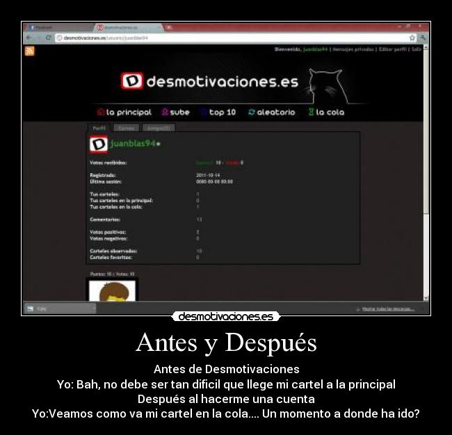 Antes y Después - Antes de Desmotivaciones
Yo: Bah, no debe ser tan dificil que llege mi cartel a la principal
Después al hacerme una cuenta
Yo:Veamos como va mi cartel en la cola.... Un momento a donde ha ido?