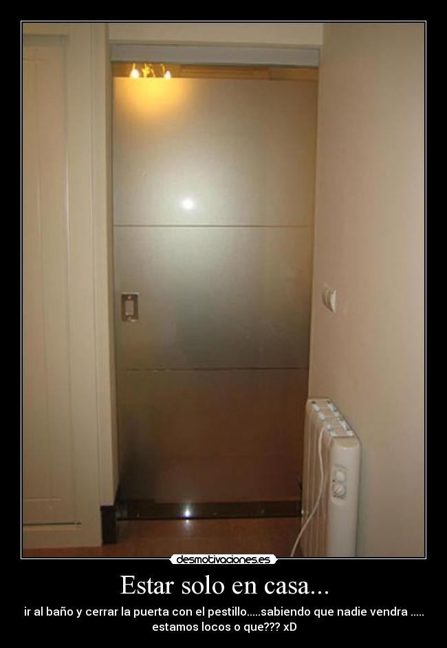 Estar solo en casa... - ir al baño y cerrar la puerta con el pestillo.....sabiendo que nadie vendra .....
estamos locos o que??? xD