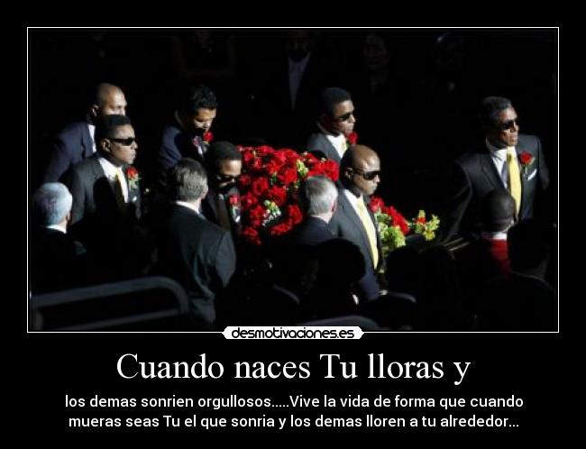 Cuando naces Tu lloras y - los demas sonrien orgullosos.....Vive la vida de forma que cuando
mueras seas Tu el que sonria y los demas lloren a tu alrededor...