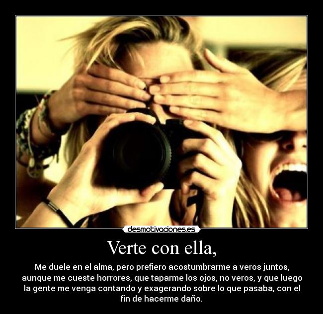 Verte con ella, - Me duele en el alma, pero prefiero acostumbrarme a veros juntos,
aunque me cueste horrores, que taparme los ojos, no veros, y que luego
la gente me venga contando y exagerando sobre lo que pasaba, con el
fin de hacerme daño.