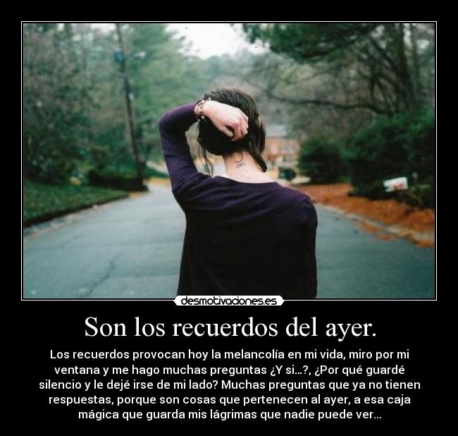 Son los recuerdos del ayer. - Los recuerdos provocan hoy la melancolía en mi vida, miro por mi
ventana y me hago muchas preguntas ¿Y si…?, ¿Por qué guardé
silencio y le dejé irse de mi lado? Muchas preguntas que ya no tienen
respuestas, porque son cosas que pertenecen al ayer, a esa caja
mágica que guarda mis lágrimas que nadie puede ver...