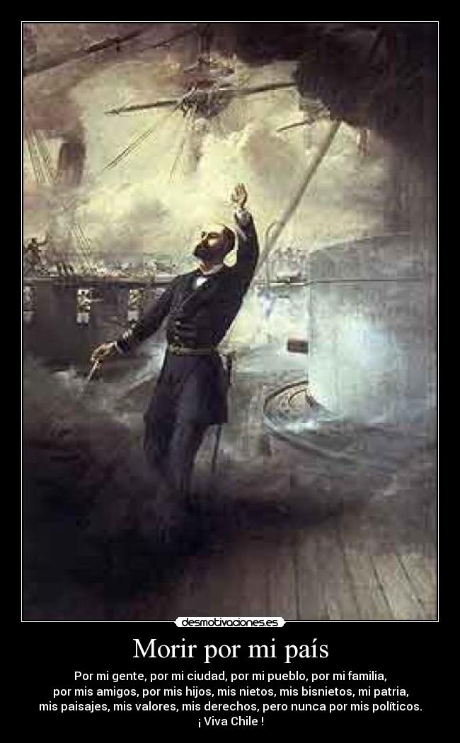 Morir por mi país - Por mi gente, por mi ciudad, por mi pueblo, por mi familia,
por mis amigos, por mis hijos, mis nietos, mis bisnietos, mi patria,
mis paisajes, mis valores, mis derechos, pero nunca por mis políticos.
¡ Viva Chile !