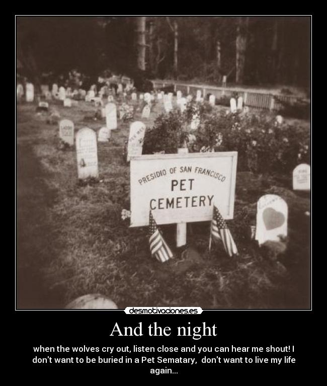 And the night - when the wolves cry out, listen close and you can hear me shout! I
dont want to be buried in a Pet Sematary,  dont want to live my life
again...