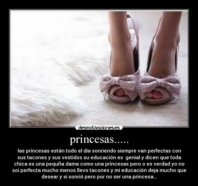 princesas..... - las princesas están todo el día sonriendo siempre van perfectas con
sus tacones y sus vestidos su educación es genial y dicen que toda
chica es una pequña dama como una princesas pero o es verdad yo no
soi perfecta mucho menos llevo tacones y mi educación deja mucho que
desear y si sonrió pero por no ser una princesa...