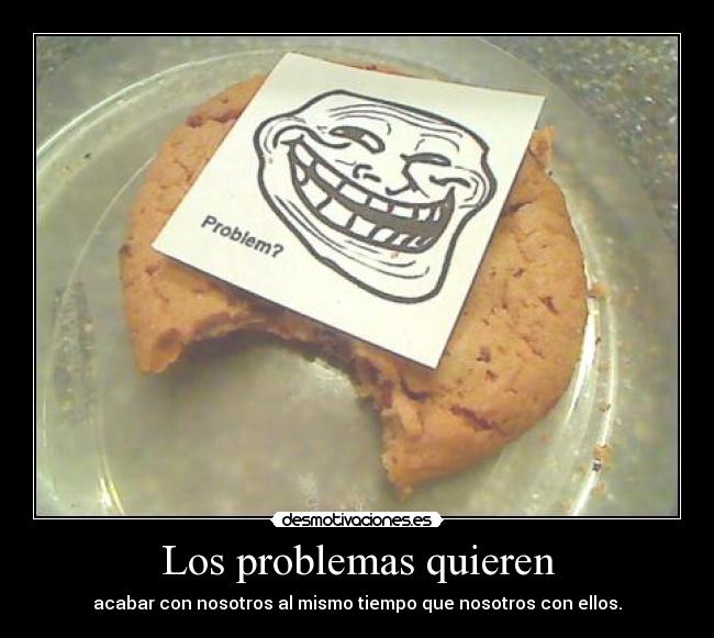 Los problemas quieren - acabar con nosotros al mismo tiempo que nosotros con ellos.