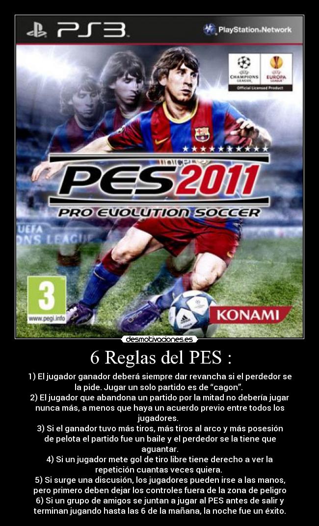 6 Reglas del PES : - 1) El jugador ganador deberá siempre dar revancha si el perdedor se
la pide. Jugar un solo partido es de “cagon”. 
2) El jugador que abandona un partido por la mitad no debería jugar
nunca más, a menos que haya un acuerdo previo entre todos los
jugadores. 
3) Si el ganador tuvo más tiros, más tiros al arco y más posesión
de pelota el partido fue un baile y el perdedor se la tiene que
aguantar.
4) Si un jugador mete gol de tiro libre tiene derecho a ver la
repetición cuantas veces quiera. 
5) Si surge una discusión, los jugadores pueden irse a las manos,
pero primero deben dejar los controles fuera de la zona de peligro
6) Si un grupo de amigos se juntan a jugar al PES antes de salir y
terminan jugando hasta las 6 de la mañana, la noche fue un éxito.