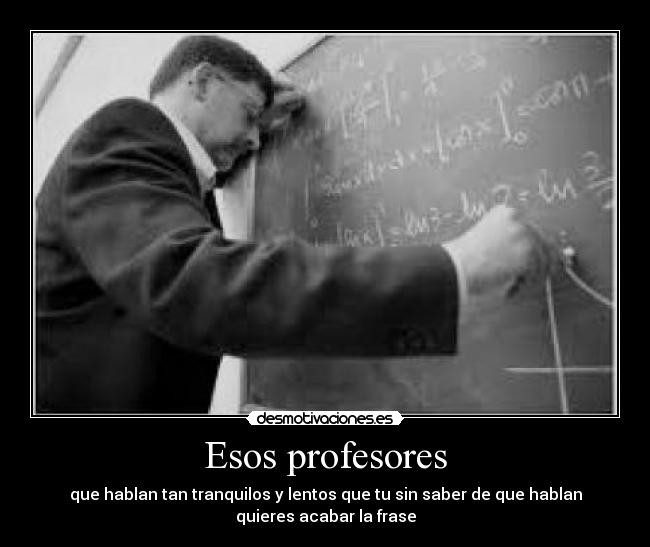 Esos profesores - que hablan tan tranquilos y lentos que tu sin saber de que hablan
quieres acabar la frase