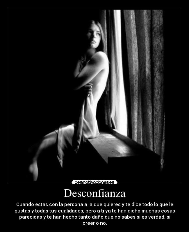 Desconfianza - Cuando estas con la persona a la que quieres y te dice todo lo que le
gustas y todas tus cualidades, pero a ti ya te han dicho muchas cosas
parecidas y te han hecho tanto daño que no sabes si es verdad, si
creer o no.