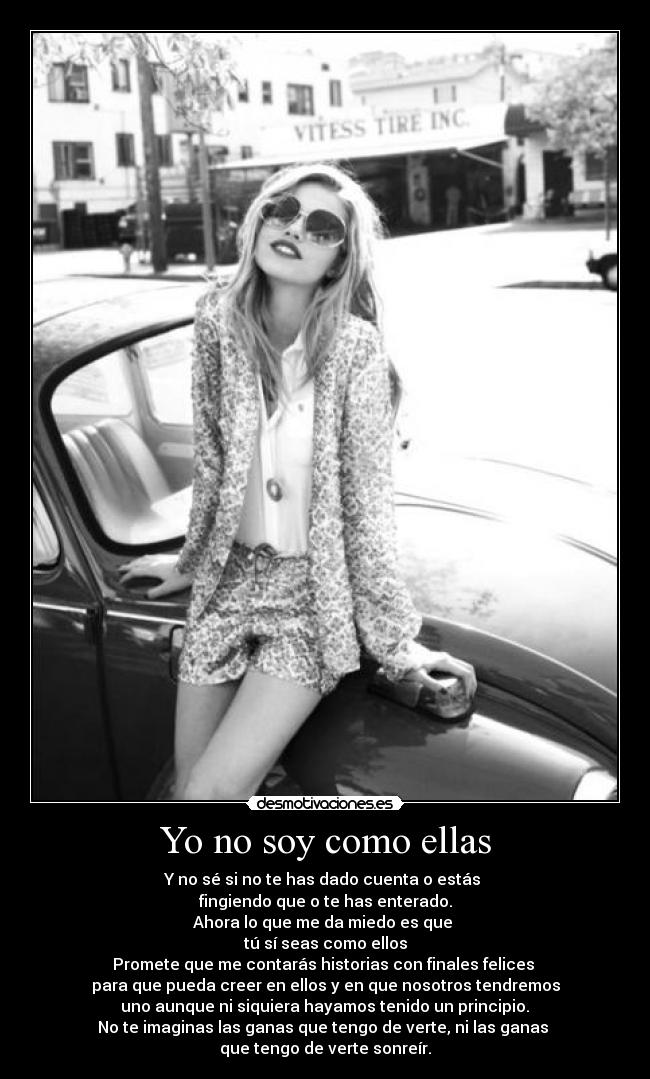 Yo no soy como ellas - Y no sé si no te has dado cuenta o estás 
fingiendo que o te has enterado.
Ahora lo que me da miedo es que 
tú sí seas como ellos
Promete que me contarás historias con finales felices 
para que pueda creer en ellos y en que nosotros tendremos
 uno aunque ni siquiera hayamos tenido un principio. 
No te imaginas las ganas que tengo de verte, ni las ganas 
que tengo de verte sonreír.