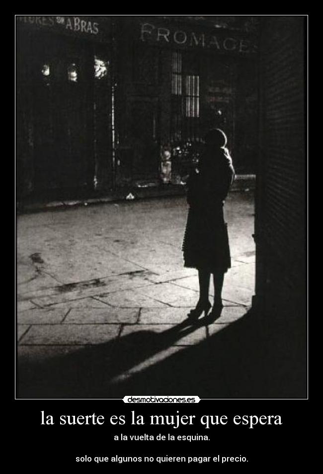 la suerte es la mujer que espera - a la vuelta de la esquina.
solo que algunos no quieren pagar el precio.