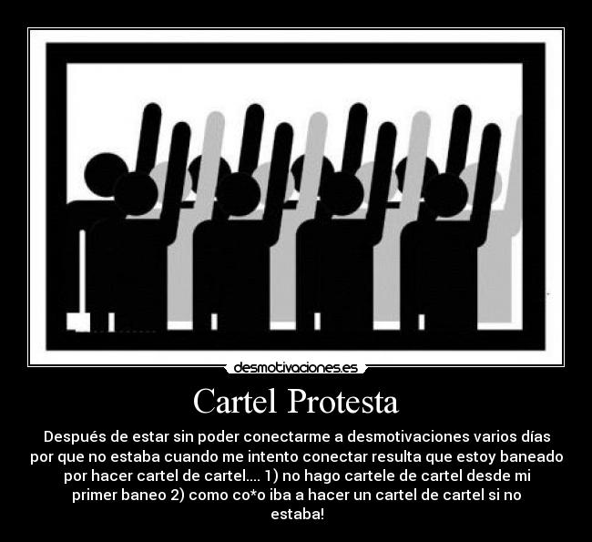 Cartel Protesta - Después de estar sin poder conectarme a desmotivaciones varios días
por que no estaba cuando me intento conectar resulta que estoy baneado
por hacer cartel de cartel.... 1) no hago cartele de cartel desde mi
primer baneo 2) como co*o iba a hacer un cartel de cartel si no
estaba!