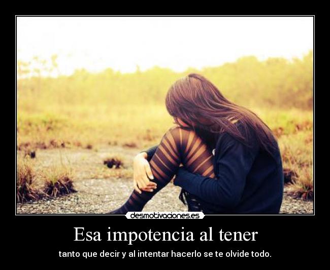 Esa impotencia al tener -