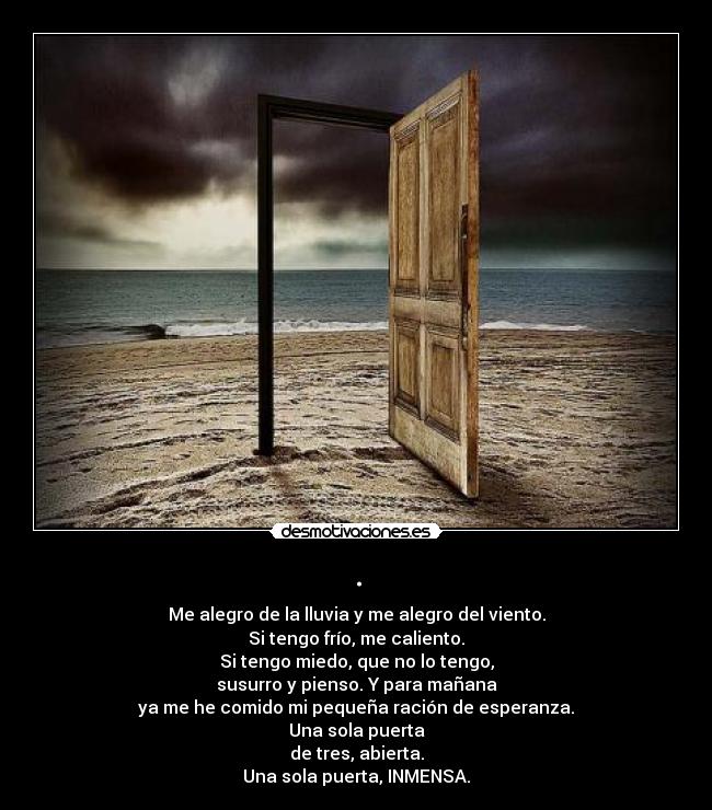 . - Me alegro de la lluvia y me alegro del viento.
Si tengo frío, me caliento.
Si tengo miedo, que no lo tengo,
susurro y pienso. Y para mañana
ya me he comido mi pequeña ración de esperanza.
Una sola puerta
de tres, abierta.
Una sola puerta, INMENSA.