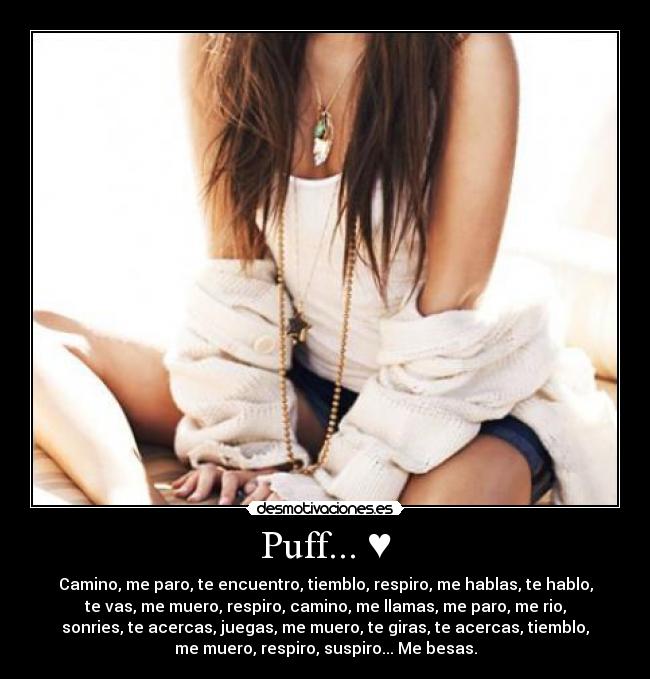 Puff... ♥ - Camino, me paro, te encuentro, tiemblo, respiro, me hablas, te hablo,
te vas, me muero, respiro, camino, me llamas, me paro, me rio,
sonries, te acercas, juegas, me muero, te giras, te acercas, tiemblo,
me muero, respiro, suspiro... Me besas.
