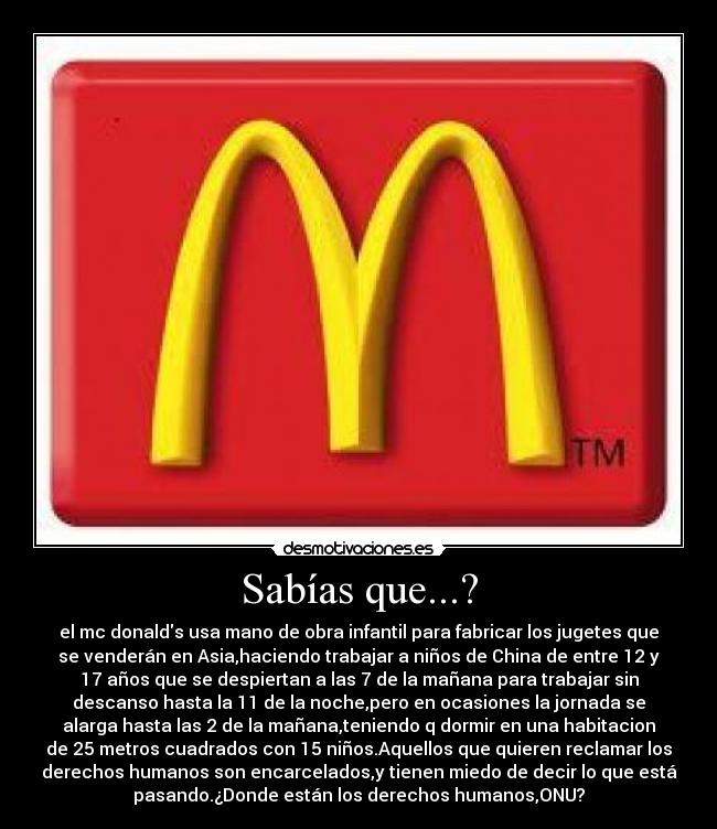 Sabías que...? - el mc donalds usa mano de obra infantil para fabricar los jugetes que
se venderán en Asia,haciendo trabajar a niños de China de entre 12 y
17 años que se despiertan a las 7 de la mañana para trabajar sin
descanso hasta la 11 de la noche,pero en ocasiones la jornada se
alarga hasta las 2 de la mañana,teniendo q dormir en una habitacion
de 25 metros cuadrados con 15 niños.Aquellos que quieren reclamar los
derechos humanos son encarcelados,y tienen miedo de decir lo que está
pasando.¿Donde están los derechos humanos,ONU?