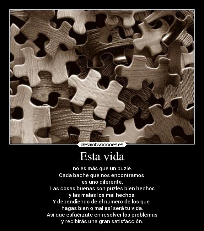 Esta vida - no es más que un puzle.
Cada bache que nos encontramos
es uno diferente.
Las cosas buenas son puzles bien hechos
y las malas los mal hechos.
Y dependiendo de el número de los que
hagas bien o mal así será tu vida.
Así que esfuérzate en resolver los problemas
y recibirás una gran satisfacción.