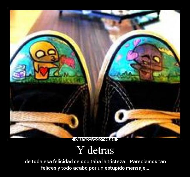 Y detras - de toda esa felicidad se ocultaba la tristeza... Pareciamos tan
felices y todo acabo por un estupido mensaje...