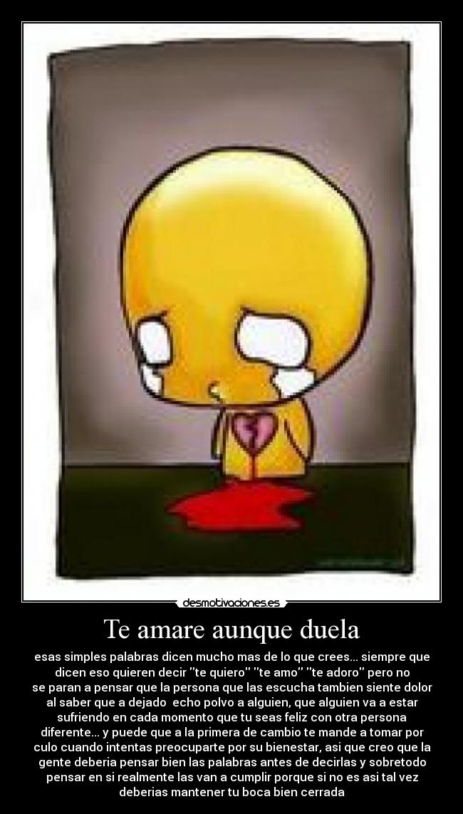 Te amare aunque duela - esas simples palabras dicen mucho mas de lo que crees... siempre que
dicen eso quieren decir te quiero te amo te adoro pero no
se paran a pensar que la persona que las escucha tambien siente dolor
al saber que a dejado  echo polvo a alguien, que alguien va a estar
sufriendo en cada momento que tu seas feliz con otra persona
diferente... y puede que a la primera de cambio te mande a tomar por
culo cuando intentas preocuparte por su bienestar, asi que creo que la
gente deberia pensar bien las palabras antes de decirlas y sobretodo
pensar en si realmente las van a cumplir porque si no es asi tal vez
deberias mantener tu boca bien cerrada