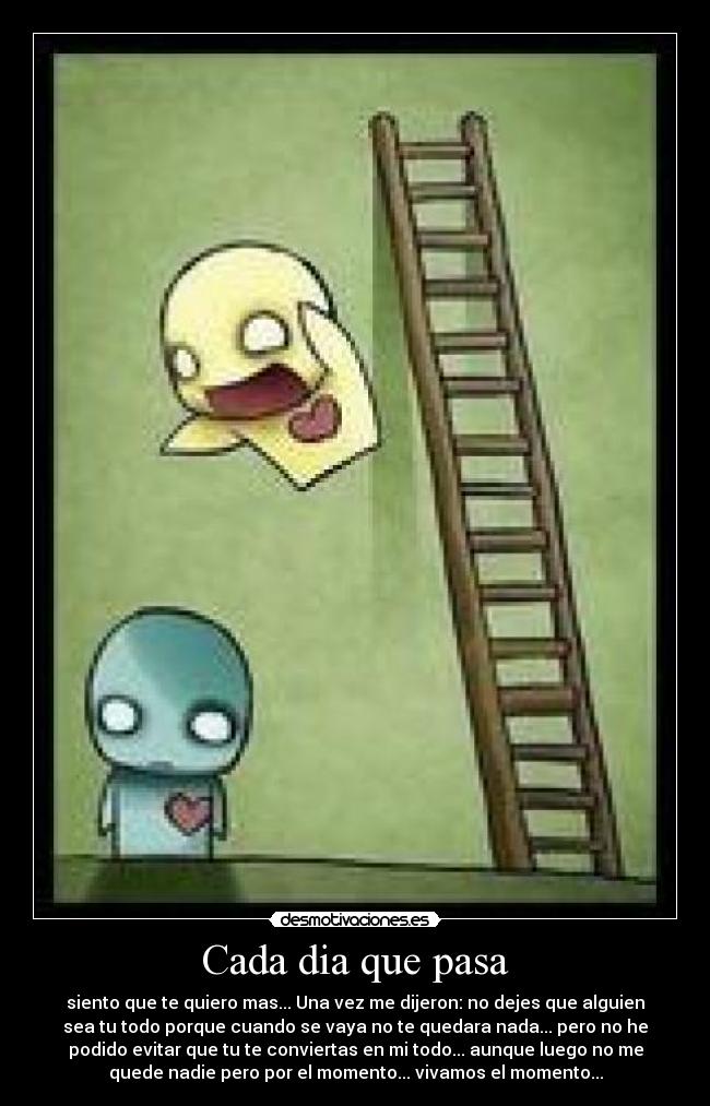 Cada dia que pasa - siento que te quiero mas... Una vez me dijeron: no dejes que alguien
sea tu todo porque cuando se vaya no te quedara nada... pero no he
podido evitar que tu te conviertas en mi todo... aunque luego no me
quede nadie pero por el momento... vivamos el momento...