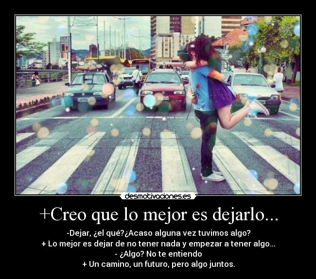 +Creo que lo mejor es dejarlo... - -Dejar, ¿el qué?¿Acaso alguna vez tuvimos algo?
+ Lo mejor es dejar de no tener nada y empezar a tener algo...
- ¿Algo? No te entiendo
+ Un camino, un futuro, pero algo juntos.