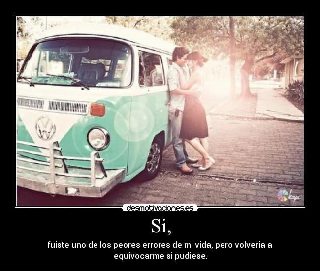 Si, - fuiste uno de los peores errores de mi vida, pero volveria a equivocarme si pudiese.