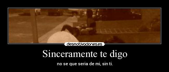 Sinceramente te digo - no se que seria de mi, sin ti.