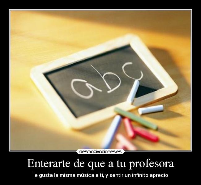 Enterarte de que a tu profesora - le gusta la misma música a ti, y sentir un infinito aprecio
