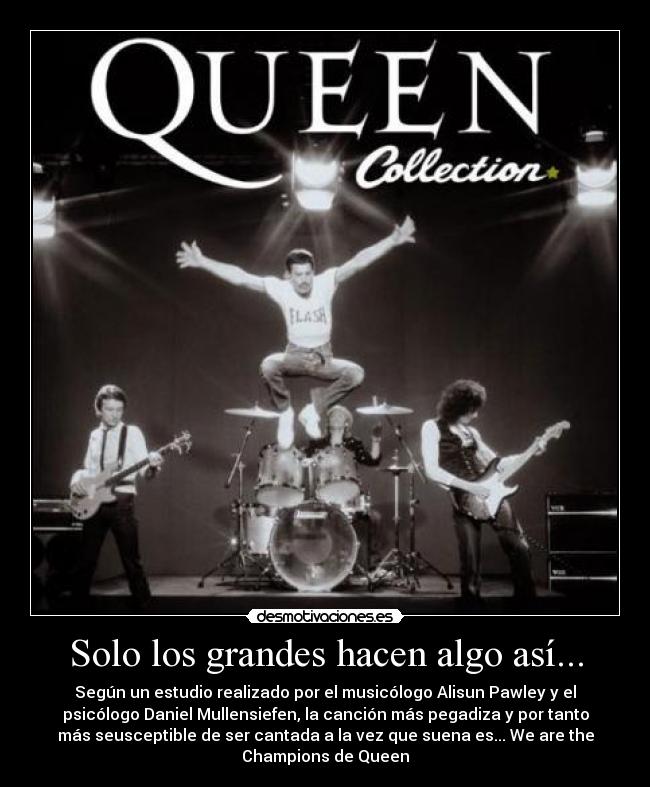 Solo los grandes hacen algo así... - Según un estudio realizado por el musicólogo Alisun Pawley y el
psicólogo Daniel Mullensiefen, la canción más pegadiza y por tanto
más seusceptible de ser cantada a la vez que suena es... We are the
Champions de Queen