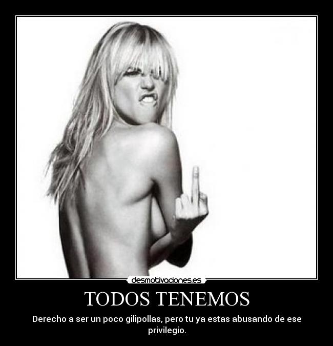 TODOS TENEMOS - Derecho a ser un poco gilipollas, pero tu ya estas abusando de ese privilegio.