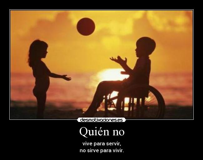 Quién no - vive para servir,
no sirve para vivir.