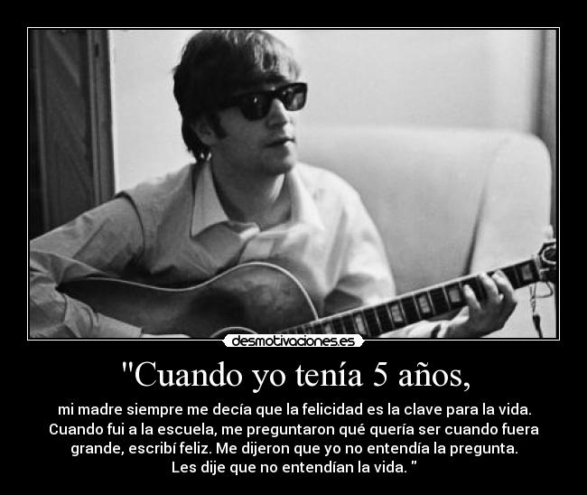 Cuando yo tenía 5 años, - mi madre siempre me decía que la felicidad es la clave para la vida.
Cuando fui a la escuela, me preguntaron qué quería ser cuando fuera
grande, escribí feliz. Me dijeron que yo no entendía la pregunta.
Les dije que no entendían la vida. 