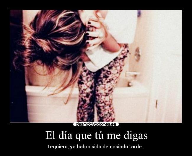 El día que tú me digas - tequiero, ya habrá sido demasiado tarde .