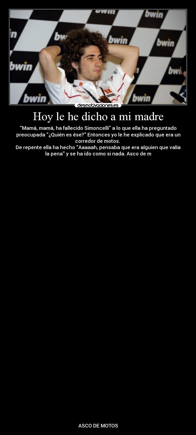Hoy le he dicho a mi madre - Mamá, mamá, ha fallecido Simoncelli a lo que ella ha preguntado
preocupada ¿Quién es ése? Entonces yo le he explicado que era un
corredor de motos.
De repente ella ha hecho Aaaaah, pensaba que era alguien que valía
la pena y se ha ido como si nada. Asco de m
ASCO DE MOTOS