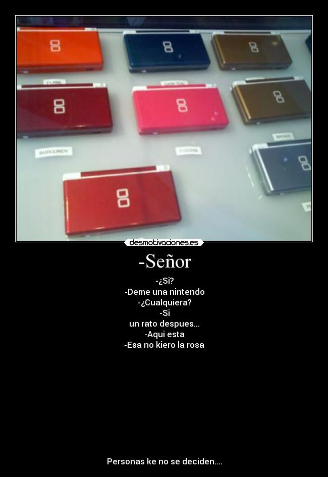 -Señor - -¿Si?
-Deme una nintendo
-¿Cualquiera?
-Si
un rato despues...
-Aqui esta
-Esa no kiero la rosa
Personas ke no se deciden....