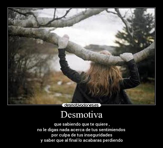 Desmotiva - que sabiendo que te quiere ,
no le digas nada acerca de tus sentimiendos
por culpa de tus inseguridades
y saber que al final lo acabaras perdiendo