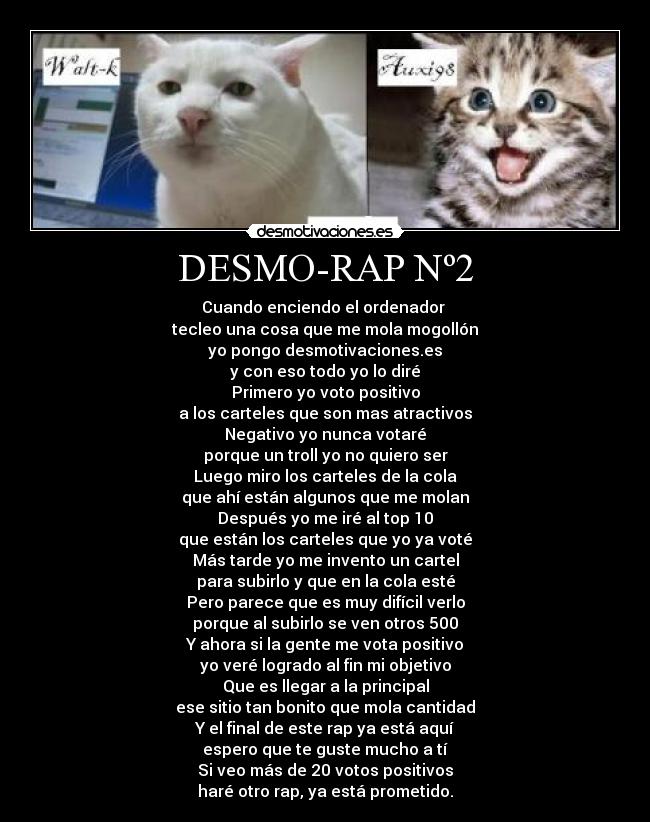 DESMO-RAP Nº2 - Cuando enciendo el ordenador
tecleo una cosa que me mola mogollón
yo pongo desmotivaciones.es
y con eso todo yo lo diré
Primero yo voto positivo
a los carteles que son mas atractivos
Negativo yo nunca votaré
porque un troll yo no quiero ser
Luego miro los carteles de la cola
que ahí están algunos que me molan
Después yo me iré al top 10
que están los carteles que yo ya voté
Más tarde yo me invento un cartel
para subirlo y que en la cola esté
Pero parece que es muy difícil verlo
porque al subirlo se ven otros 500
Y ahora si la gente me vota positivo
yo veré logrado al fin mi objetivo
Que es llegar a la principal
ese sitio tan bonito que mola cantidad
Y el final de este rap ya está aquí
espero que te guste mucho a tí
Si veo más de 20 votos positivos
haré otro rap, ya está prometido.