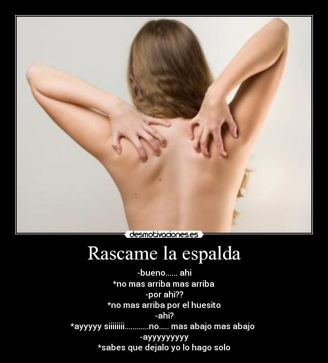 Rascame la espalda - -bueno...... ahi
*no mas arriba mas arriba
-por ahi??
*no mas arriba por el huesito
-ahi?
*ayyyyy siiiiiiii............no..... mas abajo mas abajo
-ayyyyyyyyy
*sabes que dejalo yo lo hago solo