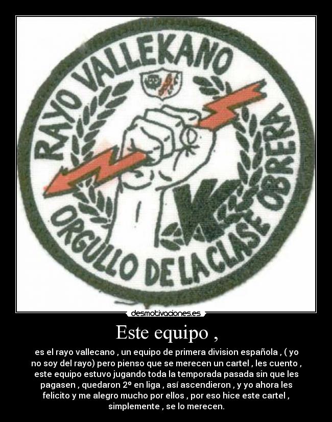 Este equipo , - es el rayo vallecano , un equipo de primera division española , ( yo
no soy del rayo) pero pienso que se merecen un cartel , les cuento ,
este equipo estuvo jugando toda la temporada pasada sin que les
pagasen , quedaron 2º en liga , así ascendieron , y yo ahora les
felicito y me alegro mucho por ellos , por eso hice este cartel ,
simplemente , se lo merecen.