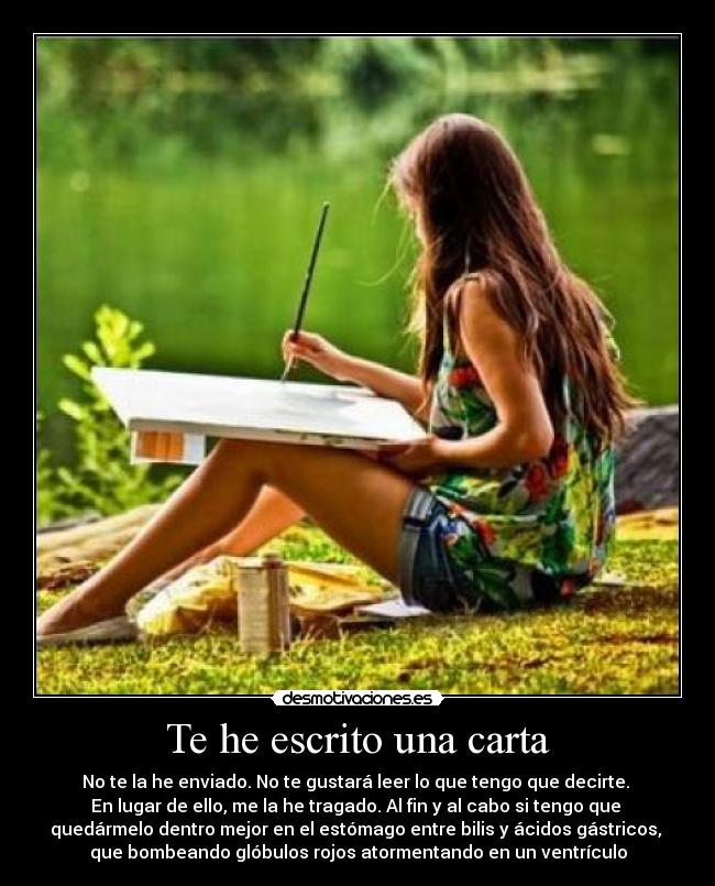 Te he escrito una carta - No te la he enviado. No te gustará leer lo que tengo que decirte.
En lugar de ello, me la he tragado. Al fin y al cabo si tengo que
quedármelo dentro mejor en el estómago entre bilis y ácidos gástricos,
que bombeando glóbulos rojos atormentando en un ventrículo